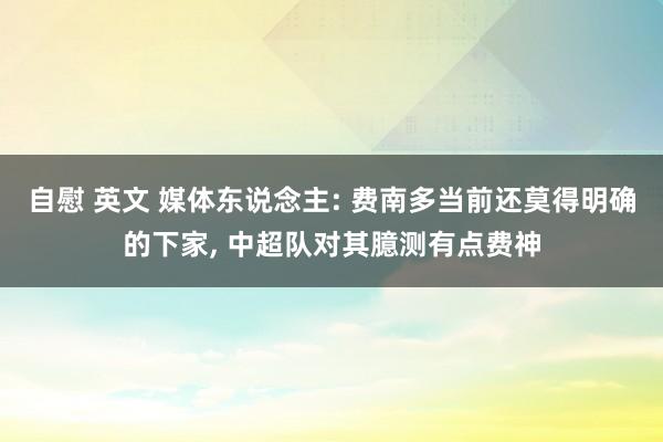 自慰 英文 媒体东说念主: 费南多当前还莫得明确的下家， 中超队对其臆测有点费神