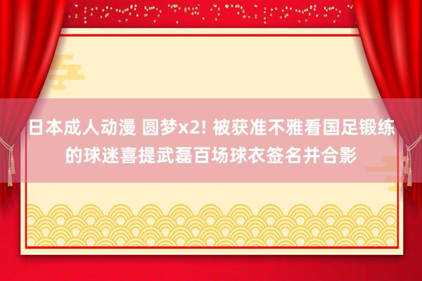 日本成人动漫 圆梦x2! 被获准不雅看国足锻练的球迷喜提武磊百场球衣签名并合影