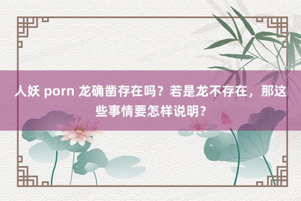 人妖 porn 龙确凿存在吗？若是龙不存在，那这些事情要怎样说明？