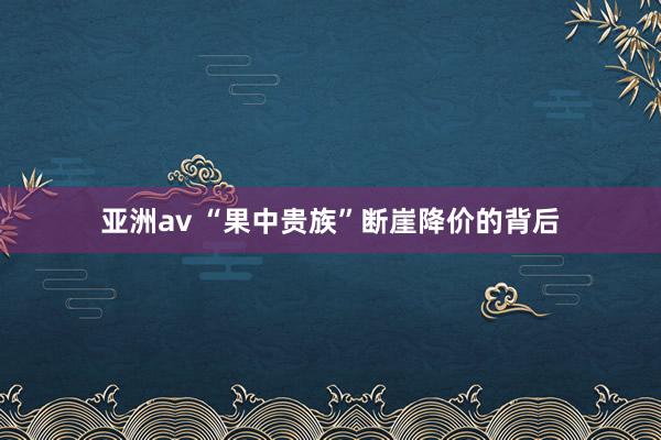 亚洲av “果中贵族”断崖降价的背后