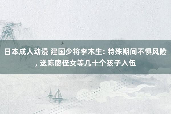 日本成人动漫 建国少将李木生: 特殊期间不惧风险， 送陈赓侄女等几十个孩子入伍