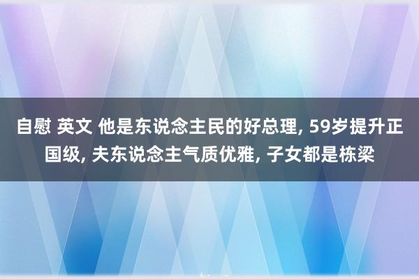 自慰 英文 他是东说念主民的好总理， 59岁提升正国级， 夫东说念主气质优雅， 子女都是栋梁