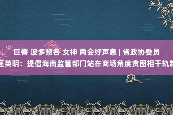 巨臀 波多黎各 女神 两会好声息 | 省政协委员匡英明：提倡海南监管部门站在商场角度贪图相干轨制