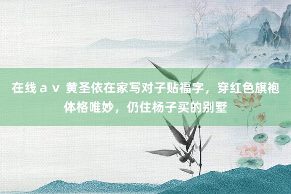 在线ａｖ 黄圣依在家写对子贴福字，穿红色旗袍体格唯妙，仍住杨子买的别墅