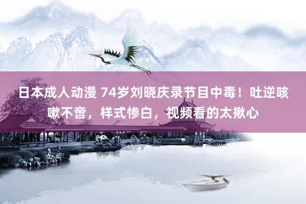 日本成人动漫 74岁刘晓庆录节目中毒！吐逆咳嗽不啻，样式惨白，视频看的太揪心