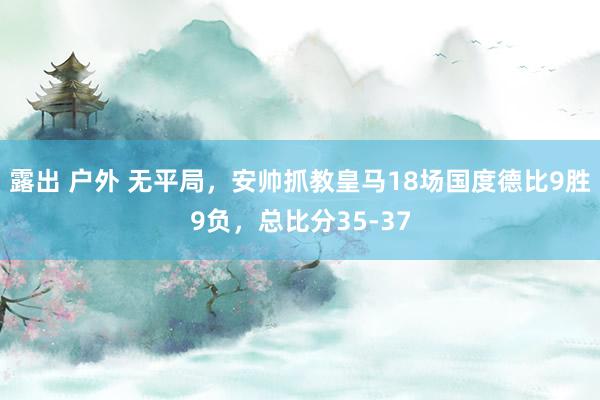 露出 户外 无平局，安帅抓教皇马18场国度德比9胜9负，总比分35-37