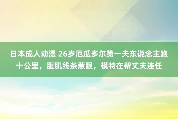 日本成人动漫 26岁厄瓜多尔第一夫东说念主跑十公里，腹肌线条惹眼，模特在帮丈夫连任