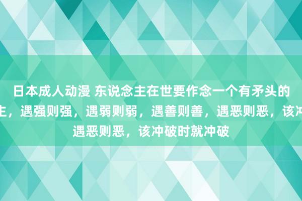 日本成人动漫 东说念主在世要作念一个有矛头的祥和东说念主，遇强则强，遇弱则弱，遇善则善，遇恶则恶，该冲破时就冲破