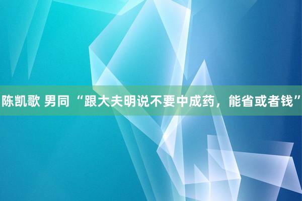 陈凯歌 男同 “跟大夫明说不要中成药，能省或者钱”