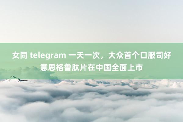 女同 telegram 一天一次，大众首个口服司好意思格鲁肽片在中国全面上市