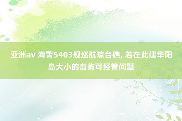 亚洲av 海警5403舰巡航琼台礁， 若在此建华阳岛大小的岛屿可经管问题