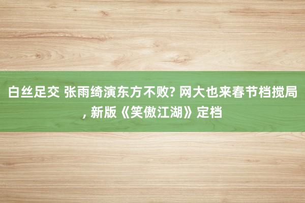 白丝足交 张雨绮演东方不败? 网大也来春节档搅局， 新版《笑傲江湖》定档