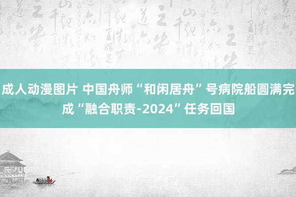 成人动漫图片 中国舟师“和闲居舟”号病院船圆满完成“融合职责-2024”任务回国