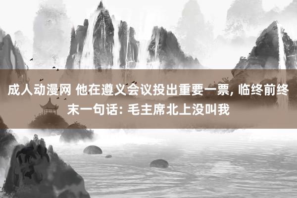 成人动漫网 他在遵义会议投出重要一票， 临终前终末一句话: 毛主席北上没叫我