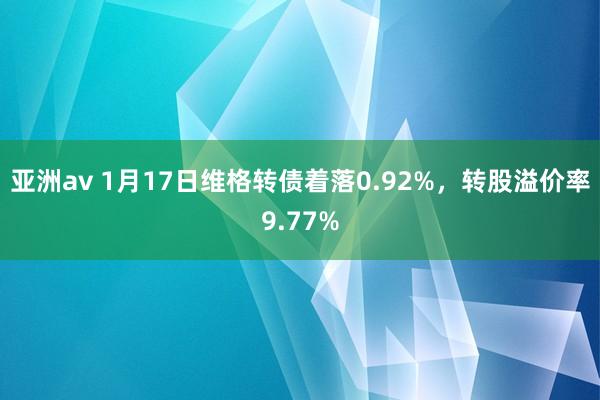 亚洲av 1月17日维格转债着落0.92%，转股溢价率9.77%
