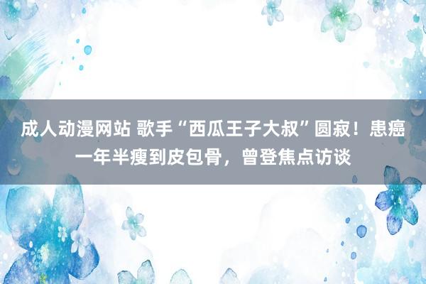 成人动漫网站 歌手“西瓜王子大叔”圆寂！患癌一年半瘦到皮包骨，曾登焦点访谈
