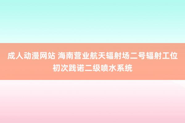 成人动漫网站 海南营业航天辐射场二号辐射工位初次践诺二级喷水系统