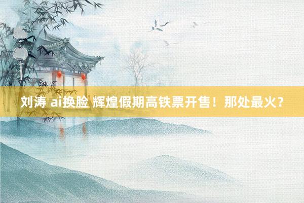 刘涛 ai换脸 辉煌假期高铁票开售！那处最火？