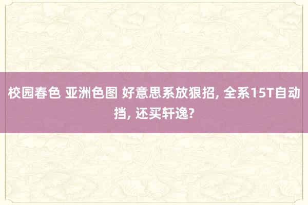 校园春色 亚洲色图 好意思系放狠招, 全系15T自动挡, 还买轩逸?