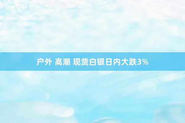 户外 高潮 现货白银日内大跌3%