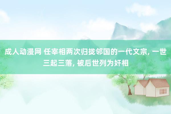 成人动漫网 任宰相两次归拢邻国的一代文宗, 一世三起三落, 被后世列为奸相