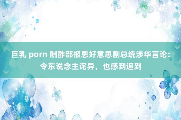 巨乳 porn 酬酢部报恩好意思副总统涉华言论：令东说念主诧异，也感到追到
