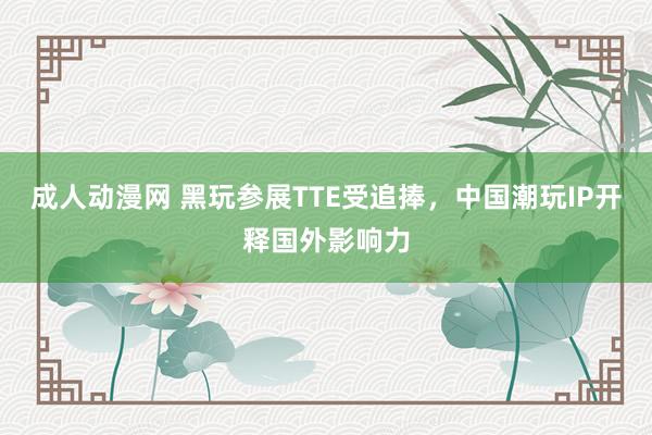 成人动漫网 黑玩参展TTE受追捧，中国潮玩IP开释国外影响力