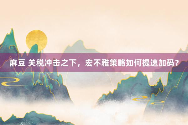 麻豆 关税冲击之下，宏不雅策略如何提速加码？