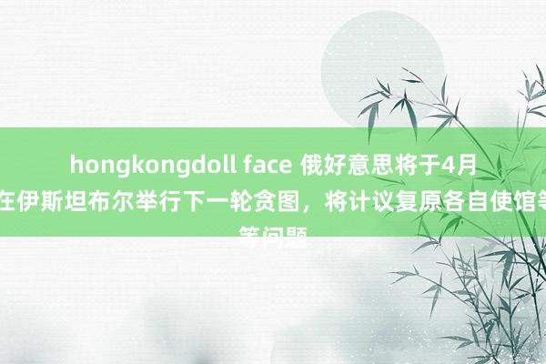 hongkongdoll face 俄好意思将于4月10日在伊斯坦布尔举行下一轮贪图，将计议复原各自使馆等问题