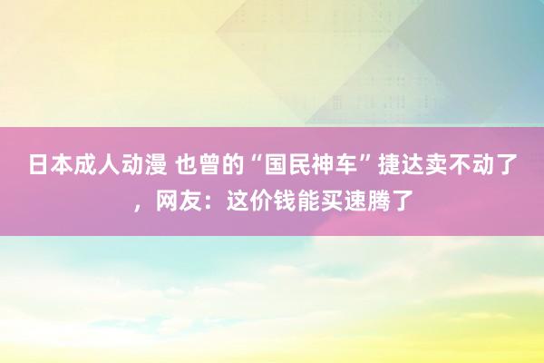 日本成人动漫 也曾的“国民神车”捷达卖不动了，网友：这价钱能买速腾了