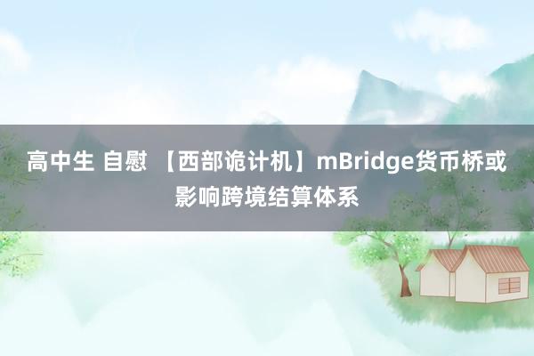 高中生 自慰 【西部诡计机】mBridge货币桥或影响跨境结算体系