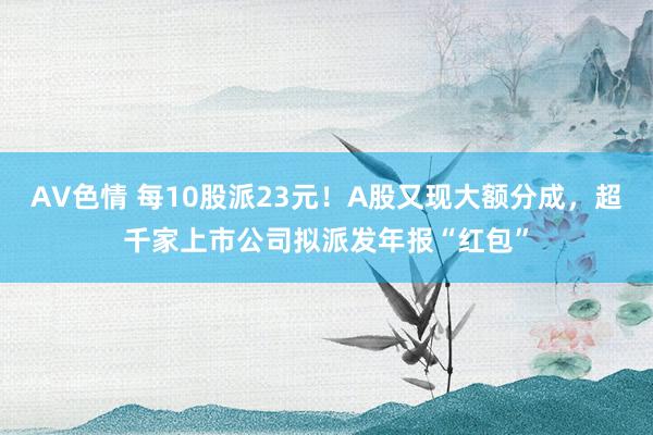 AV色情 每10股派23元！A股又现大额分成，超千家上市公司拟派发年报“红包”