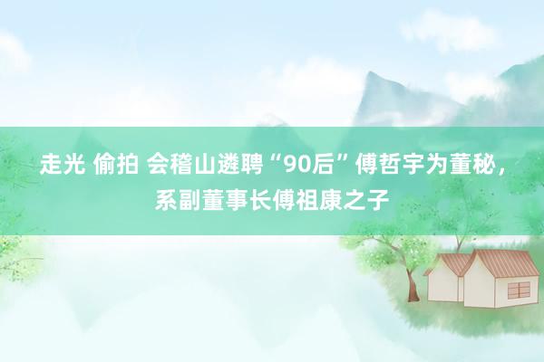 走光 偷拍 会稽山遴聘“90后”傅哲宇为董秘，系副董事长傅祖康之子