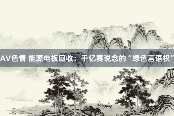 AV色情 能源电板回收：千亿赛说念的“绿色言语权”