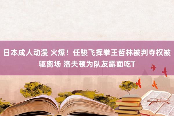 日本成人动漫 火爆！任骏飞挥拳王哲林被判夺权被驱离场 洛夫顿为队友露面吃T