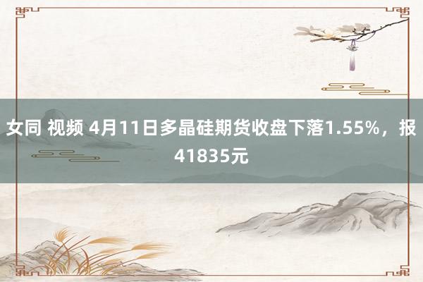 女同 视频 4月11日多晶硅期货收盘下落1.55%，报41835元