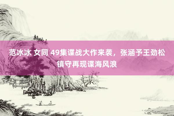 范冰冰 女同 49集谍战大作来袭，张涵予王劲松镇守再现谍海风浪