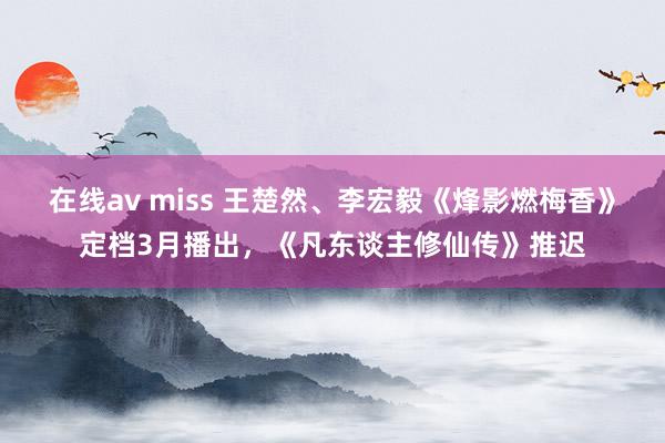 在线av miss 王楚然、李宏毅《烽影燃梅香》定档3月播出，《凡东谈主修仙传》推迟