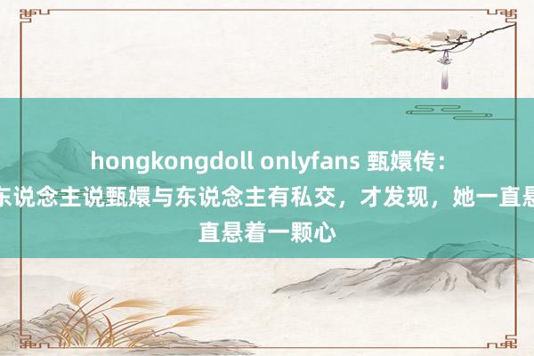 hongkongdoll onlyfans 甄嬛传：看到祺贵东说念主说甄嬛与东说念主有私交，才发现，她一直悬着一颗心