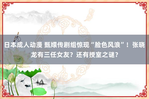 日本成人动漫 甄嬛传剧组惊现“脸色风浪”！张晓龙有三任女友？还有授室之谜？
