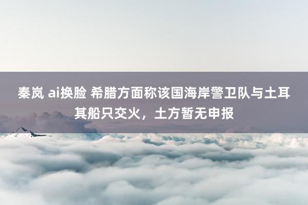 秦岚 ai换脸 希腊方面称该国海岸警卫队与土耳其船只交火，土方暂无申报