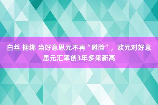 白丝 捆绑 当好意思元不再“避险”，欧元对好意思元汇率创3年多来新高