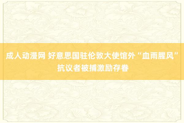 成人动漫网 好意思国驻伦敦大使馆外“血雨腥风” 抗议者被捕激励存眷