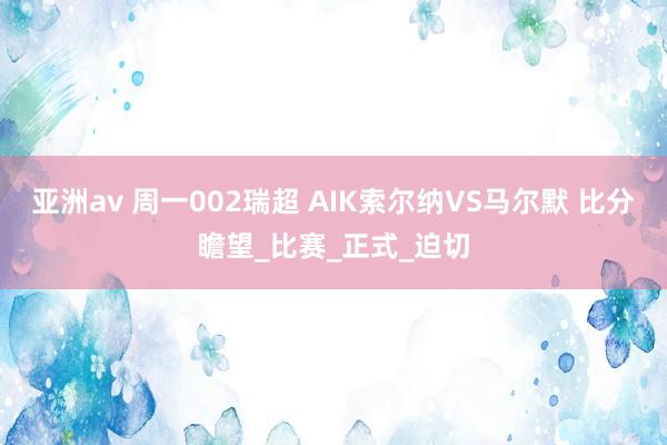 亚洲av 周一002瑞超 AIK索尔纳VS马尔默 比分瞻望_比赛_正式_迫切