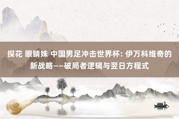 探花 眼睛妹 中国男足冲击世界杯: 伊万科维奇的新战略——破局者逻辑与翌日方程式