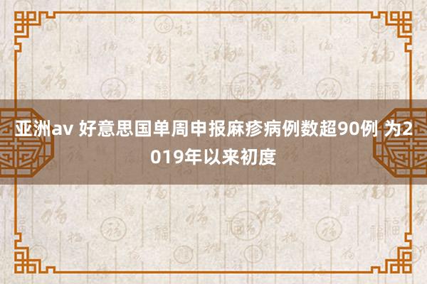 亚洲av 好意思国单周申报麻疹病例数超90例 为2019年以来初度