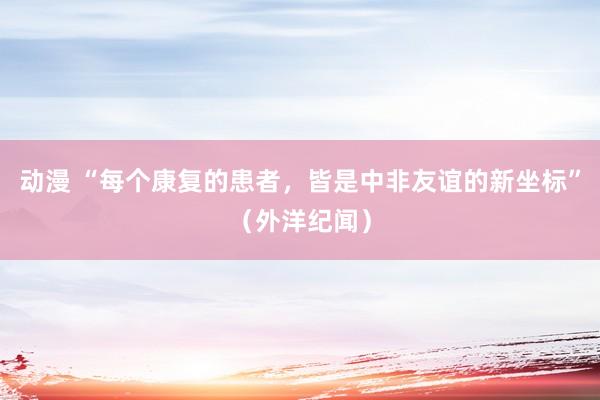 动漫 “每个康复的患者，皆是中非友谊的新坐标”（外洋纪闻）