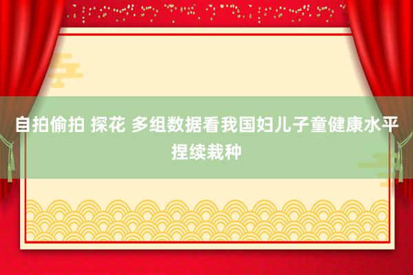 自拍偷拍 探花 多组数据看我国妇儿子童健康水平捏续栽种