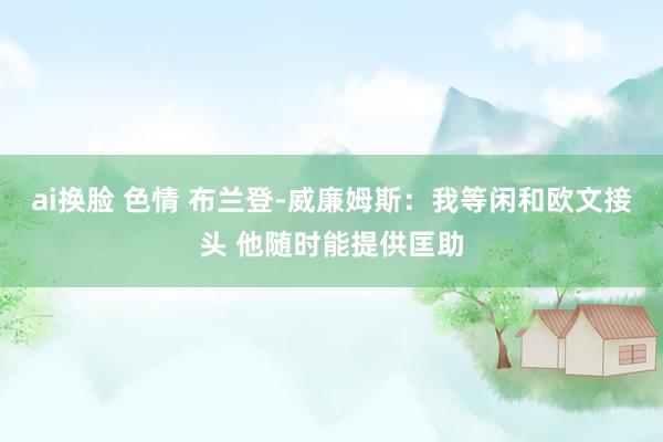 ai换脸 色情 布兰登-威廉姆斯：我等闲和欧文接头 他随时能提供匡助