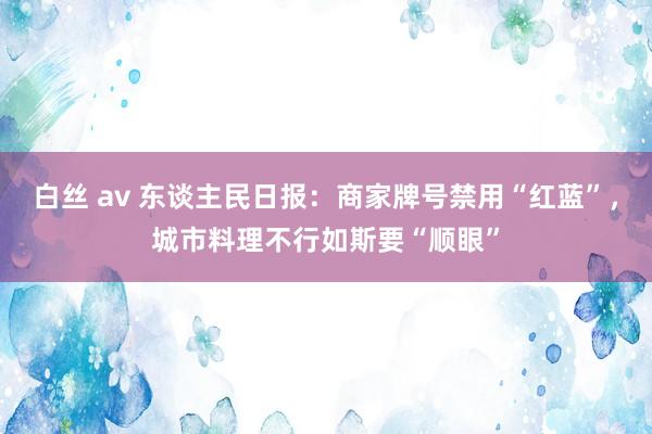 白丝 av 东谈主民日报：商家牌号禁用“红蓝”，城市料理不行如斯要“顺眼”